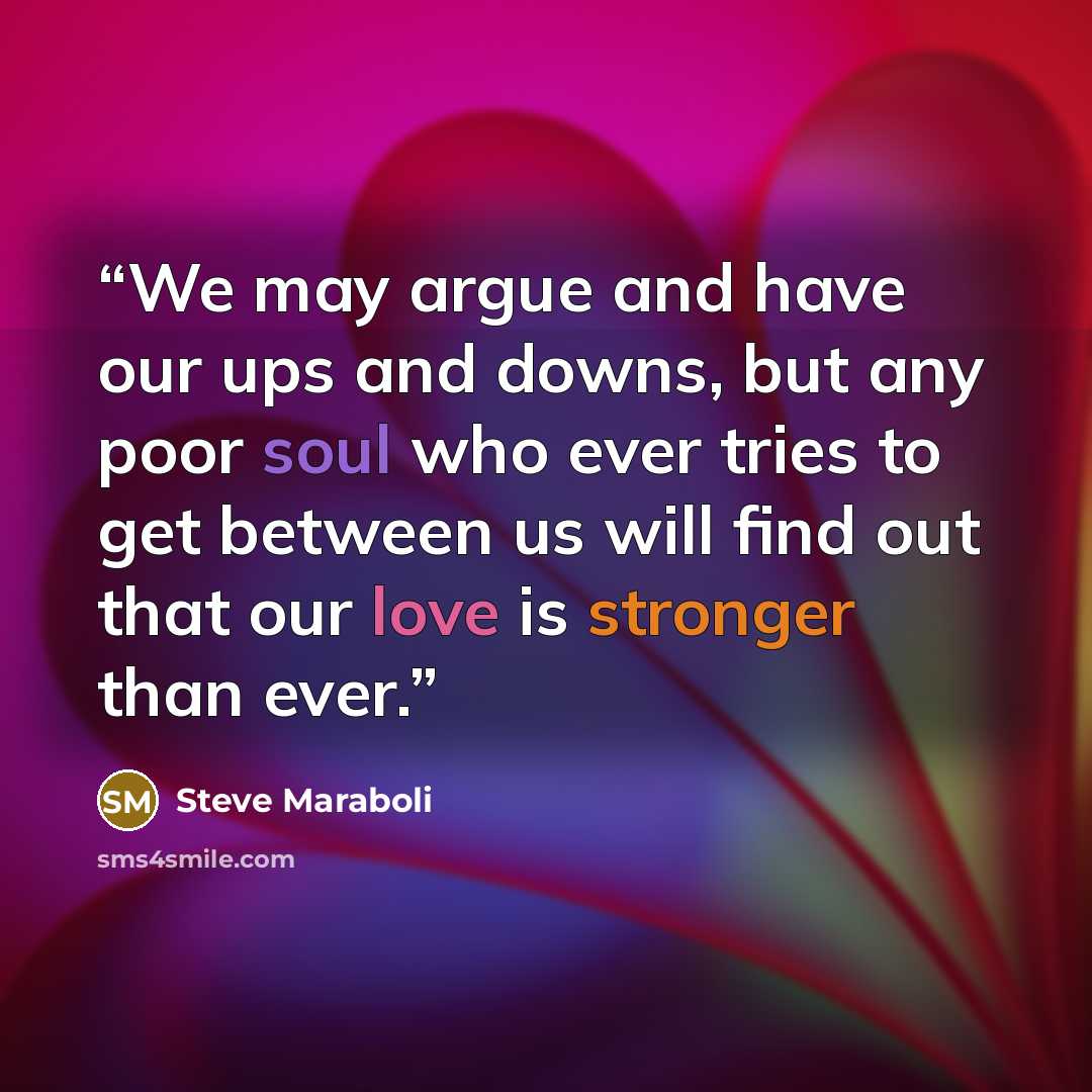 “We may argue and have our ups and downs, but any poor soul who ever tries to get between us will find out that our love is stronger than ever.” quote by Steve Maraboli