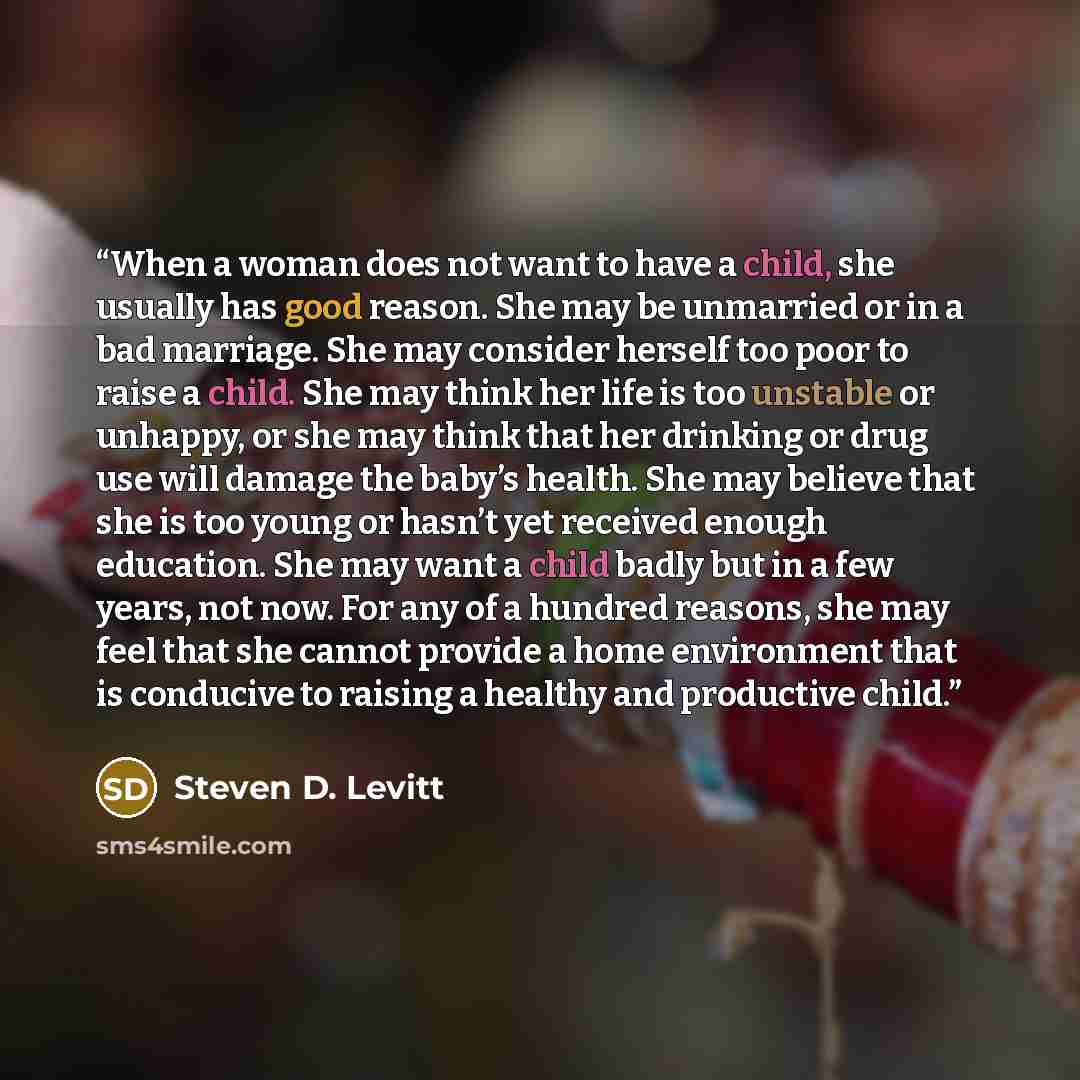 “When a woman does not want to have a child, she usually has good reason. She may be unmarried or in a bad marriage. She may consider herself too poor to raise a child. She may think her life is too unstable or unhappy, or she may think that her drinking or drug use will damage the baby’s health…” quote by Steven D. Levitt