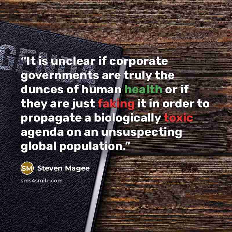 “It is unclear if corporate governments are truly the dunces of human health or if they are just faking it in order to propagate a biologically toxic agenda on an unsuspecting global population.” quote by Steven Magee