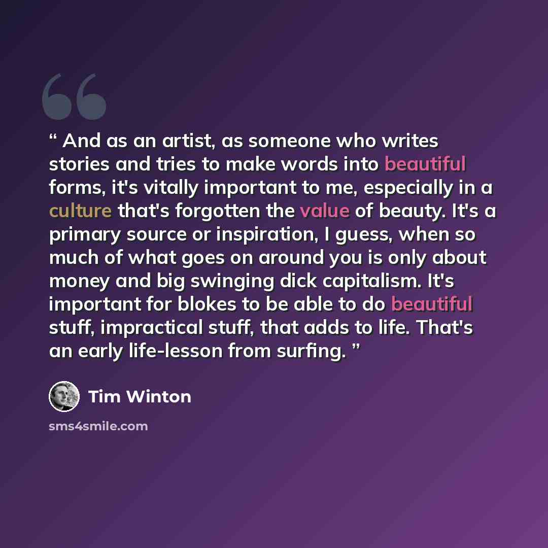 “And as an artist, as someone who writes stories and tries to make words into beautiful forms, it's vitally important to me, especially in a culture that's forgotten the value of beauty. It's a primary source or inspiration, I guess, when so much of what goes on around you is only about money and…” quote by Tim Winton