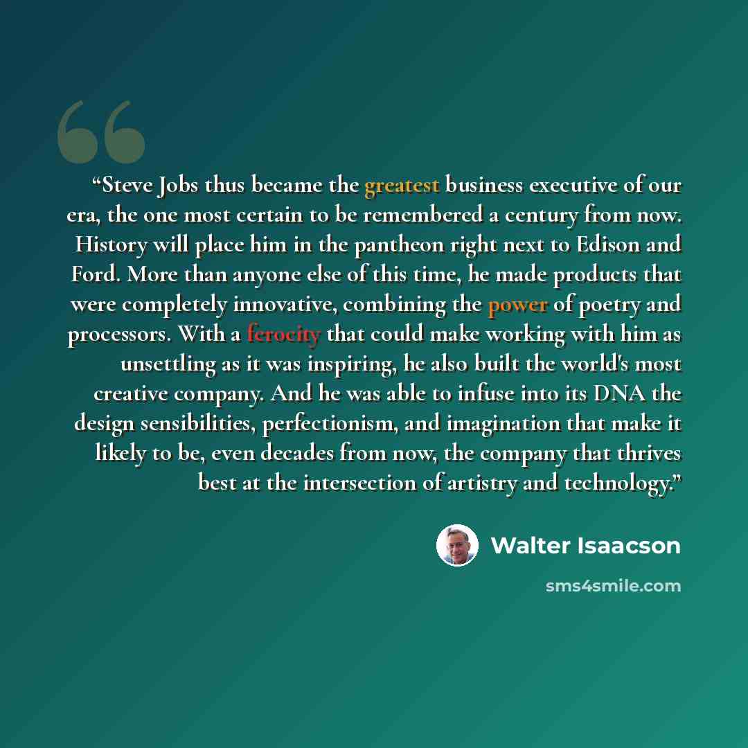 “Steve Jobs thus became the greatest business executive of our era, the one most certain to be remembered a century from now. History will place him in the pantheon right next to Edison and Ford. More than anyone else of this time, he made products that were completely innovative, combining the…” quote by Walter Isaacson