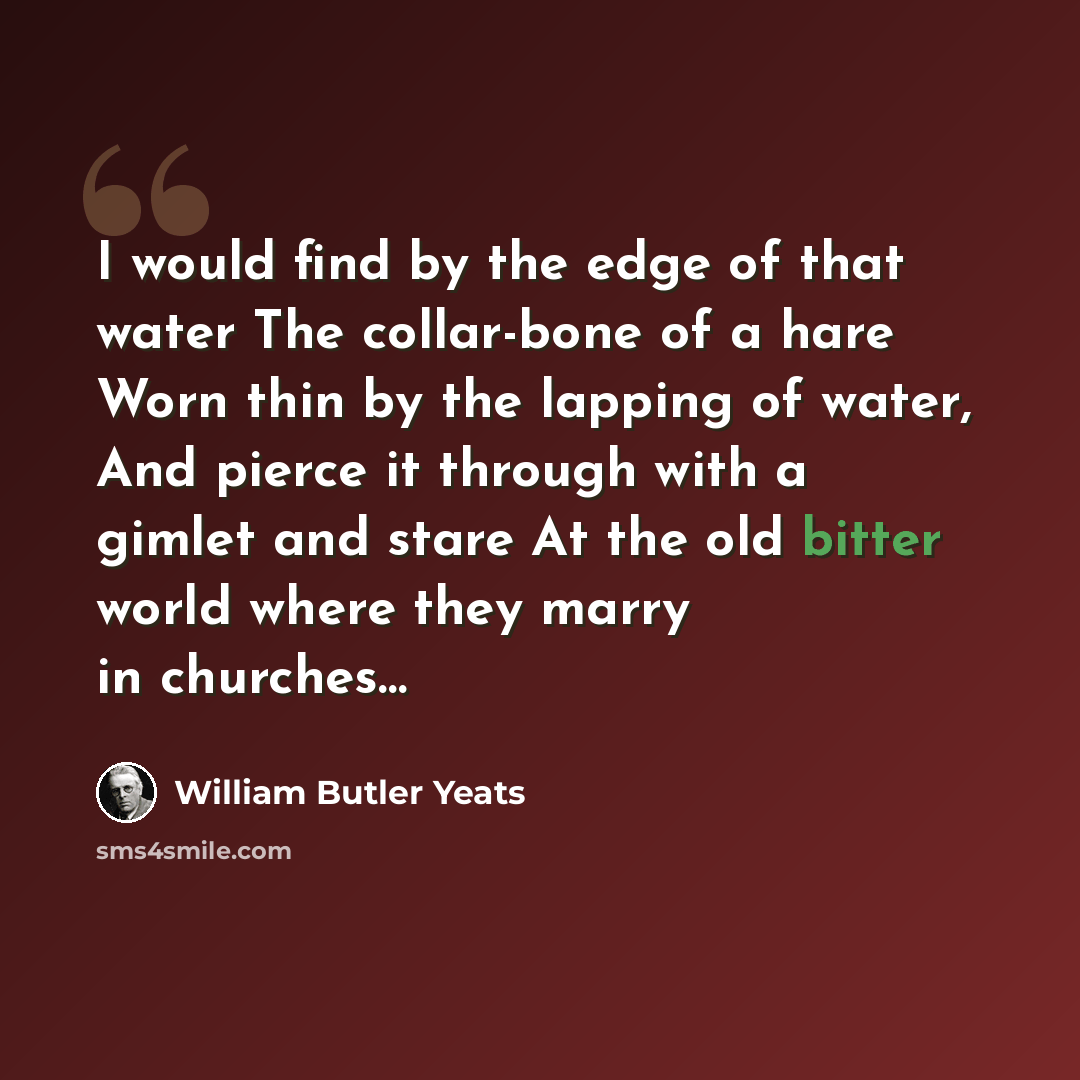 “I would find by the edge of that water The collar-bone of a hare Worn thin by the lapping of water, And pierce it through with a gimlet and stare At the old bitter world where they marry in churches…” quote by William Butler Yeats