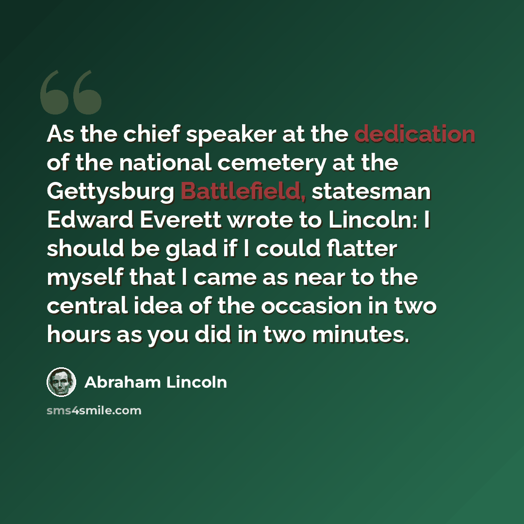 “As the chief speaker at the dedication of the national cemetery at the Gettysburg Battlefield, statesman Edward Everett wrote to Lincoln: I should be glad if I could flatter myself that I came as near to the central idea of the occasion in two hours as you did in two minutes.” quote by Abraham Lincoln