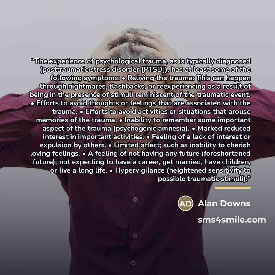 “The experience of psychological trauma, as is typically diagnosed (posttraumatic stress disorder [PTSD]), has at least some of the following symptoms: • Reliving the trauma: This can happen through nightmares, flashbacks, or reexperiencing as a result of being in the presence of stimuli…” quote by Alan Downs
