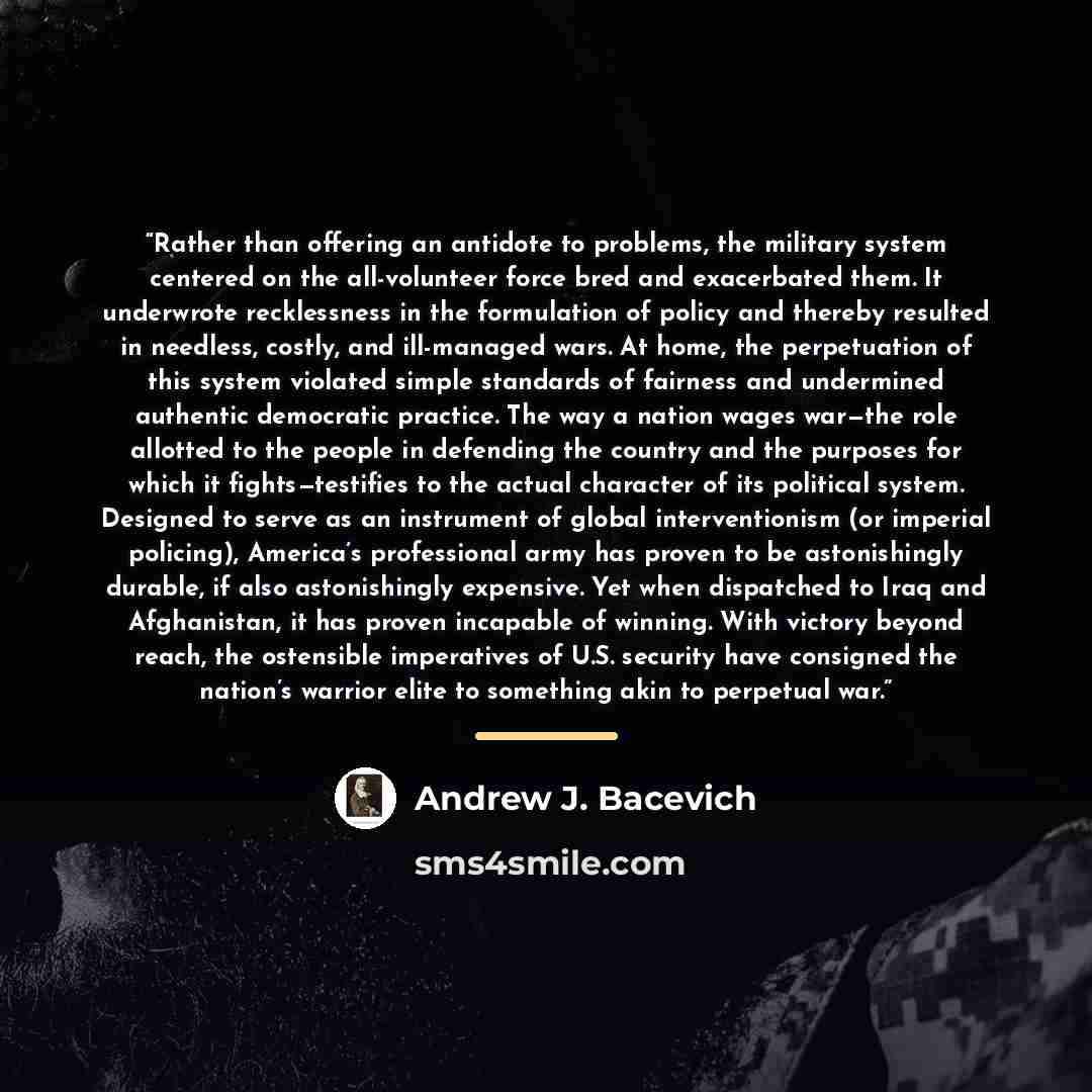 “Rather than offering an antidote to problems, the military system centered on the all-volunteer force bred and exacerbated them. It underwrote recklessness in the formulation of policy and thereby resulted in needless, costly, and ill-managed wars. At home, the perpetuation of this system violated…” quote by Andrew J. Bacevich