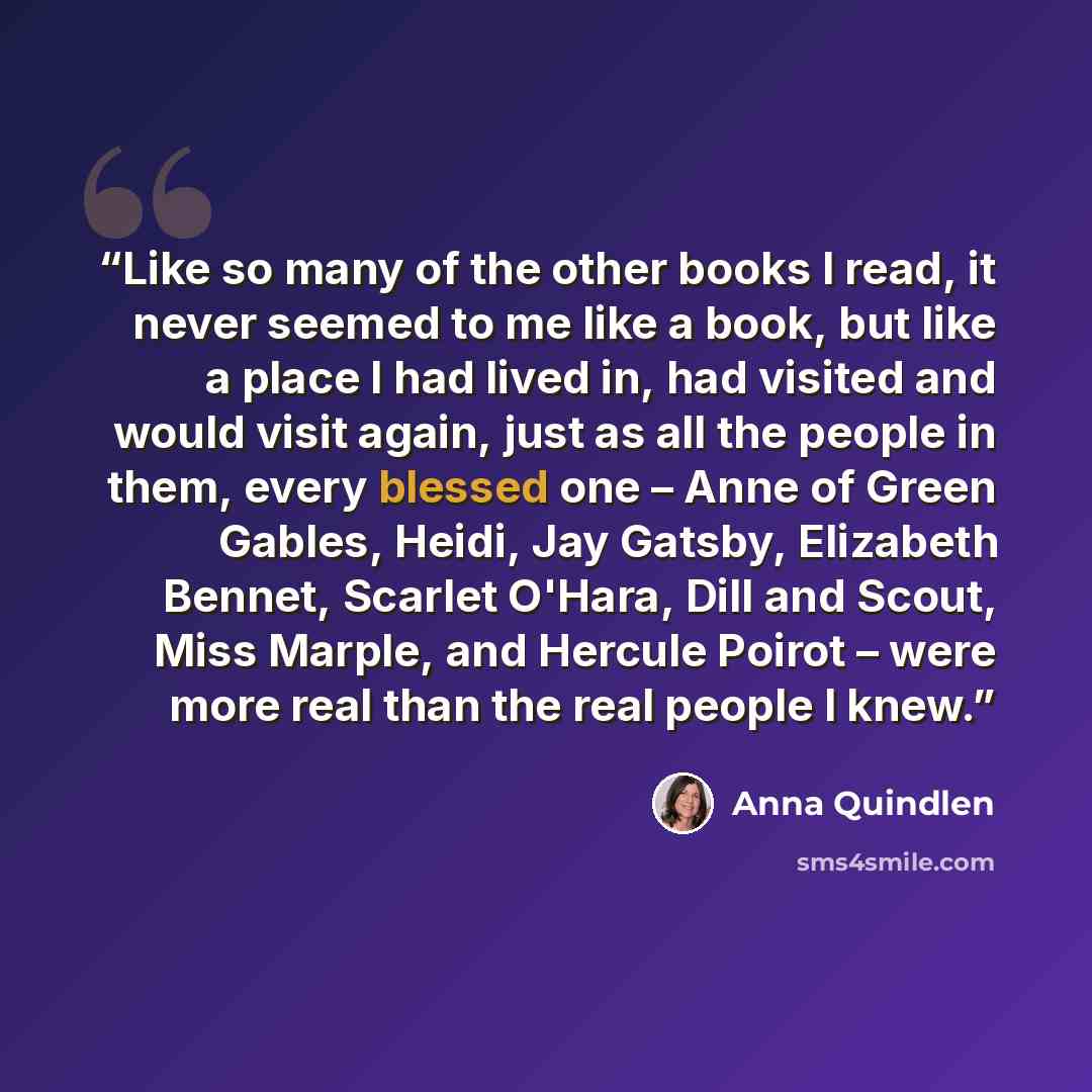 “Like so many of the other books I read, it never seemed to me like a book, but like a place I had lived in, had visited and would visit again, just as all the people in them, every blessed one – Anne of Green Gables, Heidi, Jay Gatsby, Elizabeth Bennet, Scarlet O'Hara, Dill and Scout, Miss Marple…” quote by Anna Quindlen