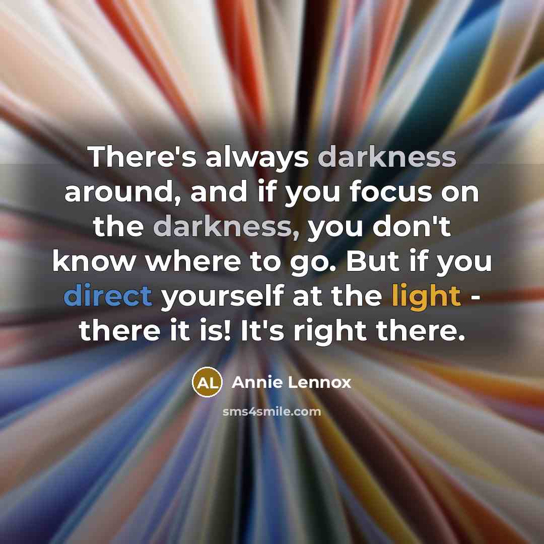 “There's always darkness around, and if you focus on the darkness, you don't know where to go. But if you direct yourself at the light - there it is! It's right there.” quote by Annie Lennox