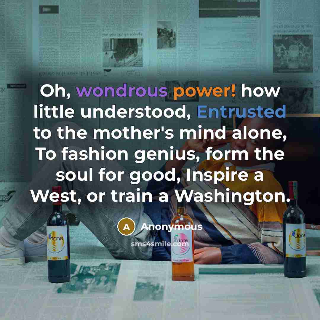 “Oh, wondrous power! how little understood, Entrusted to the mother's mind alone, To fashion genius, form the soul for good, Inspire a West, or train a Washington.” quote by Anonymous