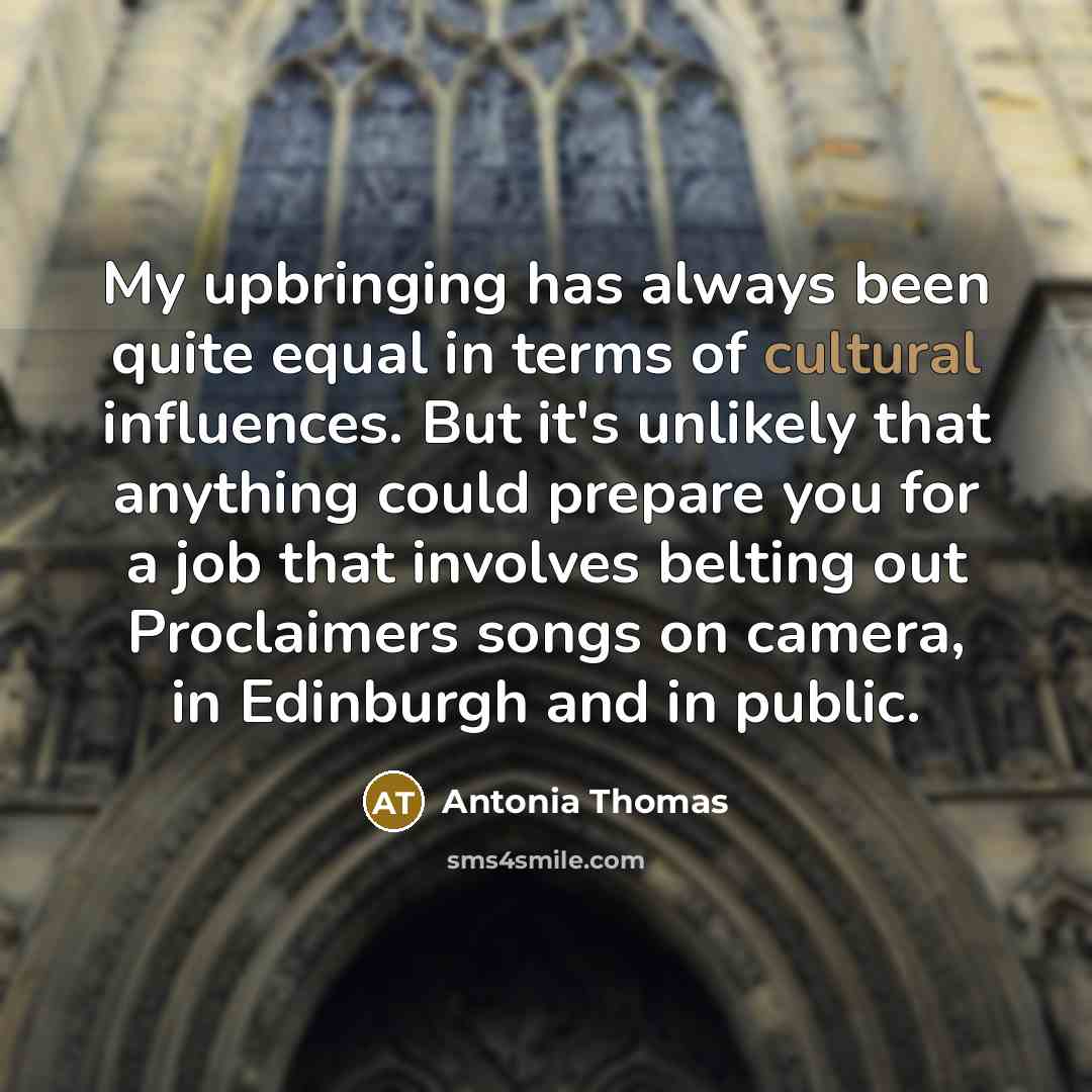 “My upbringing has always been quite equal in terms of cultural influences. But it's unlikely that anything could prepare you for a job that involves belting out Proclaimers songs on camera, in Edinburgh and in public.” quote by Antonia Thomas