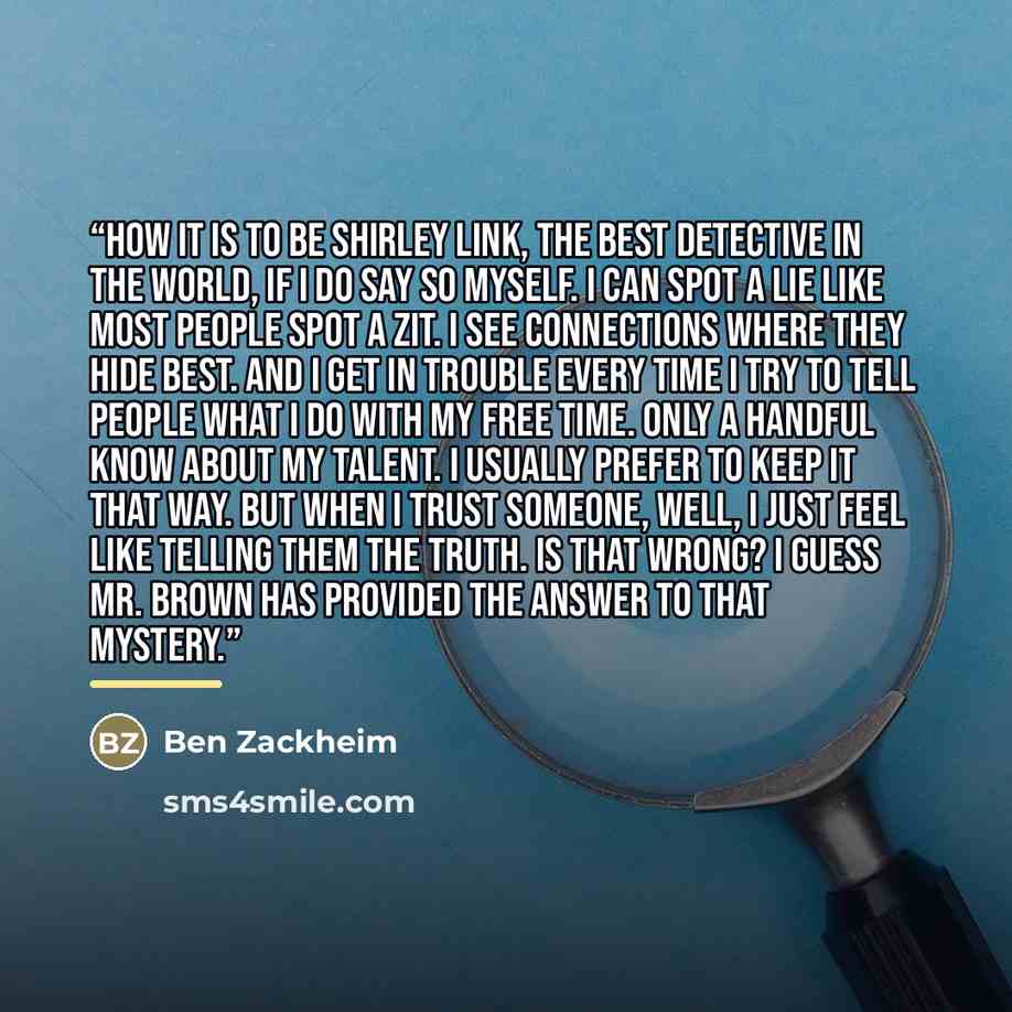 “how it is to be Shirley Link, the best detective in the world, if I do say so myself. I can spot a lie like most people spot a zit. I see connections where they hide best. And I get in trouble every time I try to tell people what I do with my free time. Only a handful know about my talent. I…” quote by Ben Zackheim