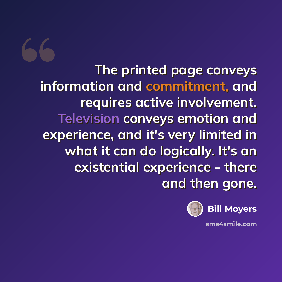 “The printed page conveys information and commitment, and requires active involvement. Television conveys emotion and experience, and it's very limited in what it can do logically. It's an existential experience - there and then gone.” quote by Bill Moyers