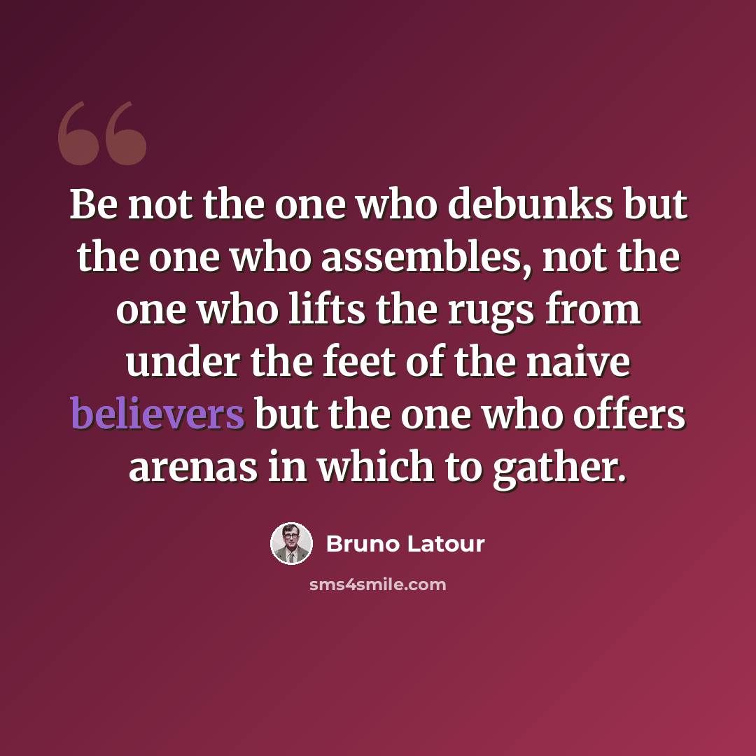 “Be not the one who debunks but the one who assembles, not the one who lifts the rugs from under the feet of the naive believers but the one who offers arenas in which to gather.” quote by Bruno Latour