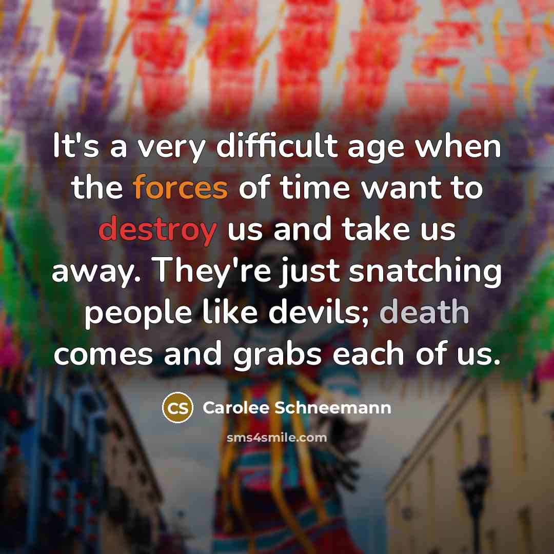 “It's a very difficult age when the forces of time want to destroy us and take us away. They're just snatching people like devils; death comes and grabs each of us.” quote by Carolee Schneemann