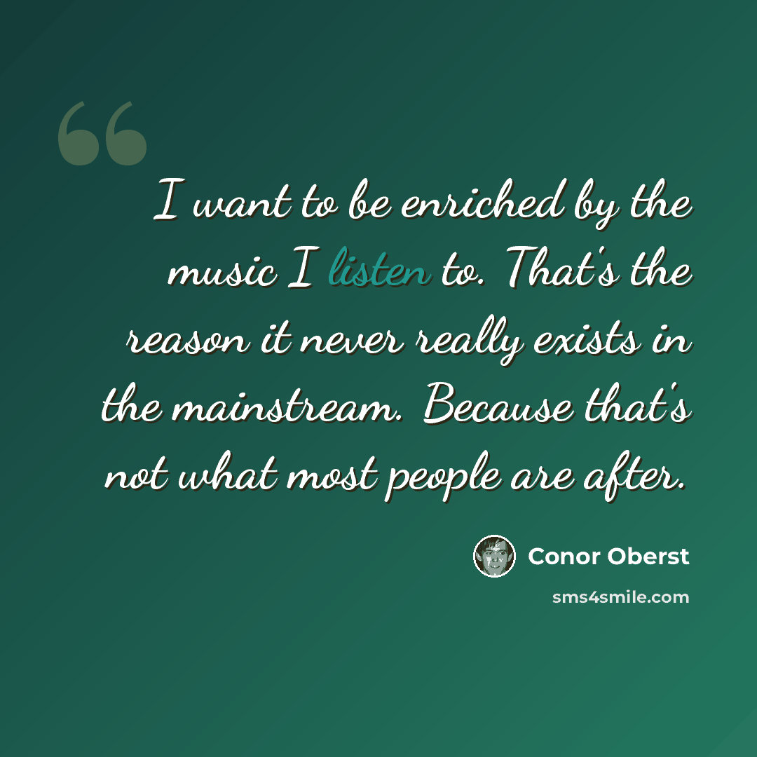 “I want to be enriched by the music I listen to. That's the reason it never really exists in the mainstream. Because that's not what most people are after.” quote by Conor Oberst