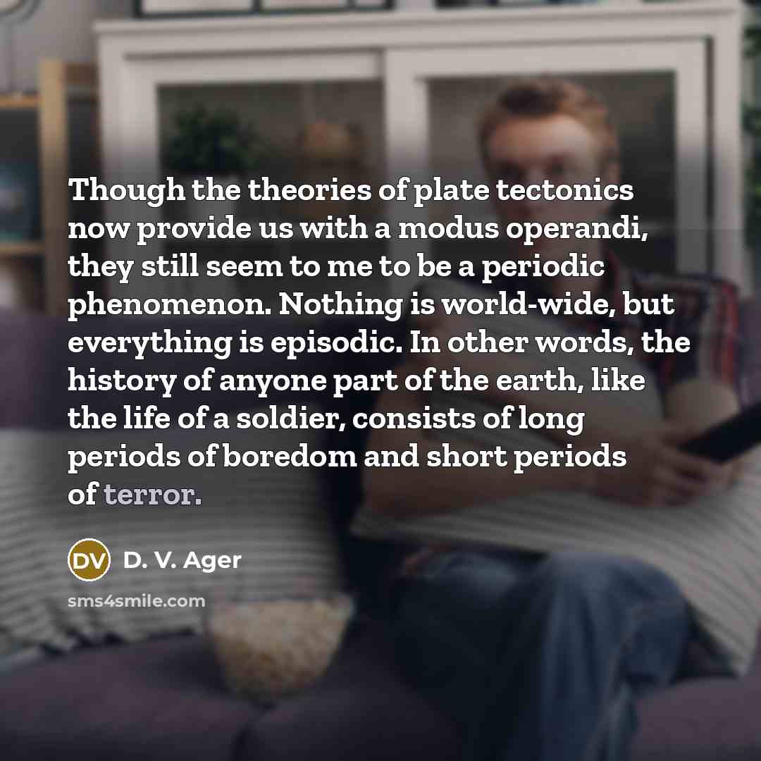 “Though the theories of plate tectonics now provide us with a modus operandi, they still seem to me to be a periodic phenomenon. Nothing is world-wide, but everything is episodic. In other words, the history of anyone part of the earth, like the life of a soldier, consists of long periods of…” quote by D. V. Ager