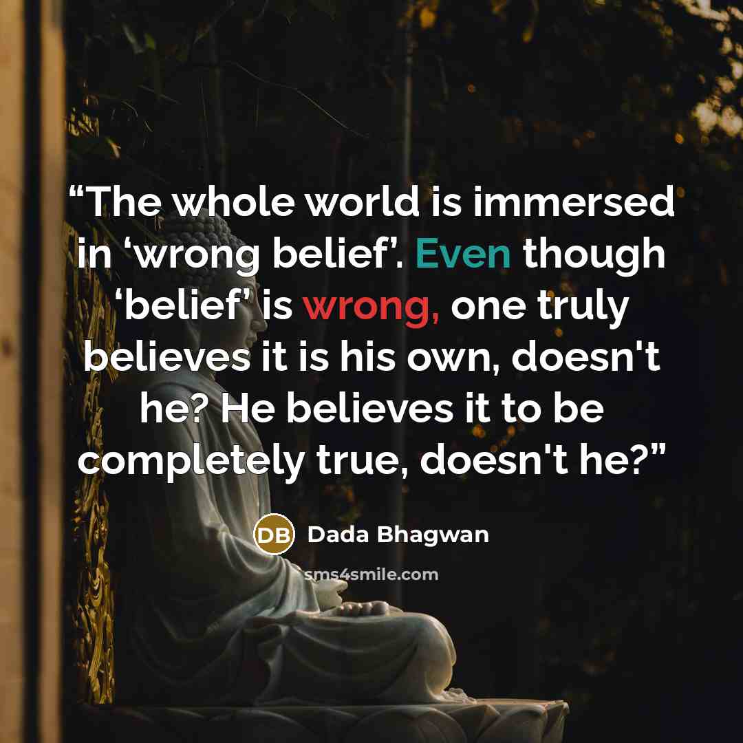 “The whole world is immersed in ‘wrong belief’. Even though ‘belief’ is wrong, one truly believes it is his own, doesn't he? He believes it to be completely true, doesn't he?” quote by Dada Bhagwan