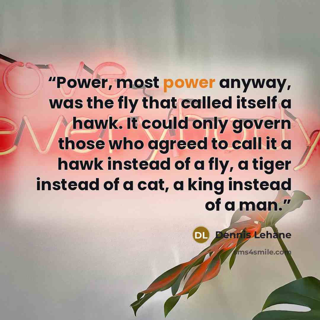 “Power, most power anyway, was the fly that called itself a hawk. It could only govern those who agreed to call it a hawk instead of a fly, a tiger instead of a cat, a king instead of a man.” quote by Dennis Lehane