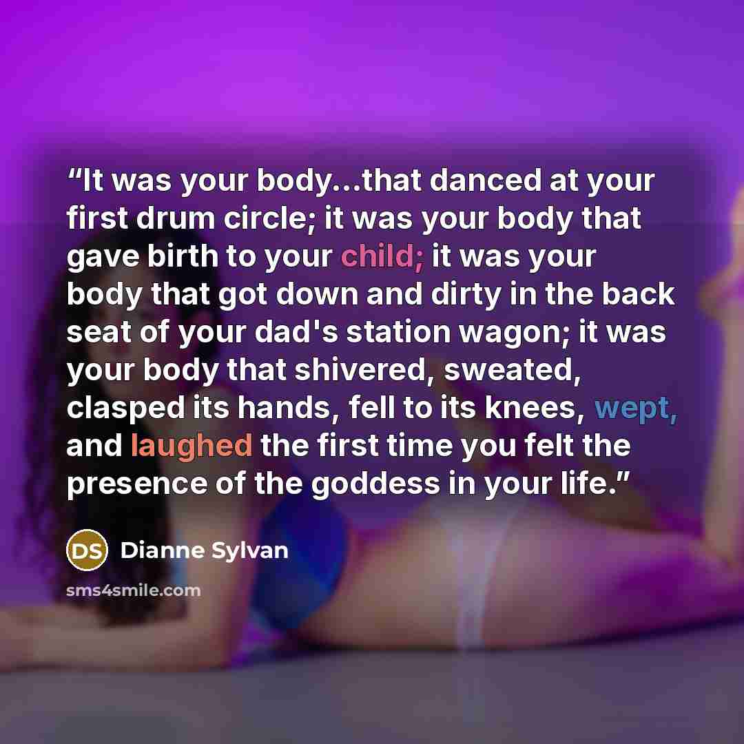 “It was your body…that danced at your first drum circle; it was your body that gave birth to your child; it was your body that got down and dirty in the back seat of your dad's station wagon; it was your body that shivered, sweated, clasped its hands, fell to its knees, wept, and laughed the first…” quote by Dianne Sylvan
