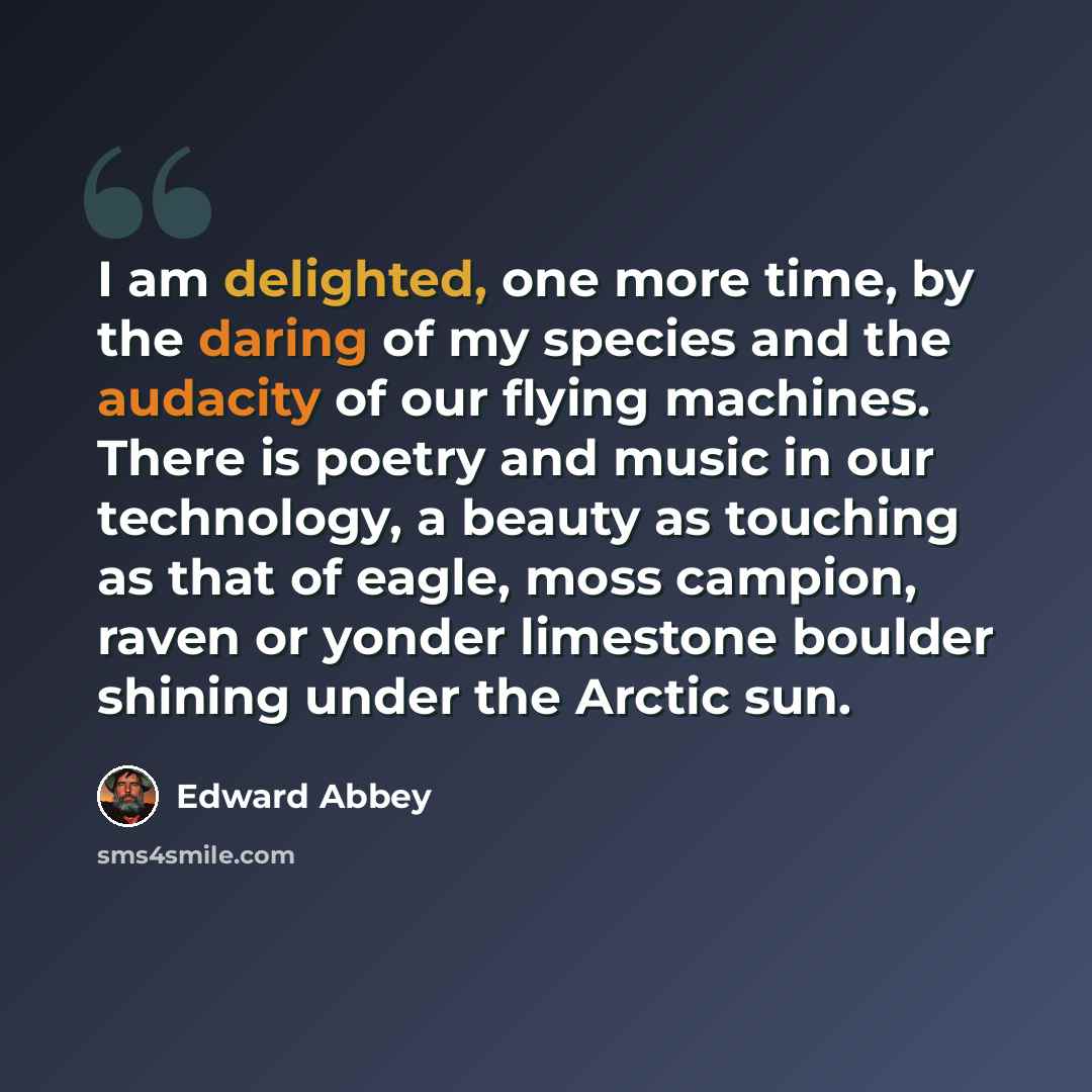“I am delighted, one more time, by the daring of my species and the audacity of our flying machines. There is poetry and music in our technology, a beauty as touching as that of eagle, moss campion, raven or yonder limestone boulder shining under the Arctic sun.” quote by Edward Abbey