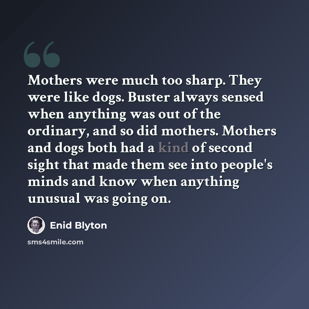 “Mothers were much too sharp. They were like dogs. Buster always sensed when anything was out of the ordinary, and so did mothers. Mothers and dogs both had a kind of second sight that made them see into people's minds and know when anything unusual was going on.” quote by Enid Blyton