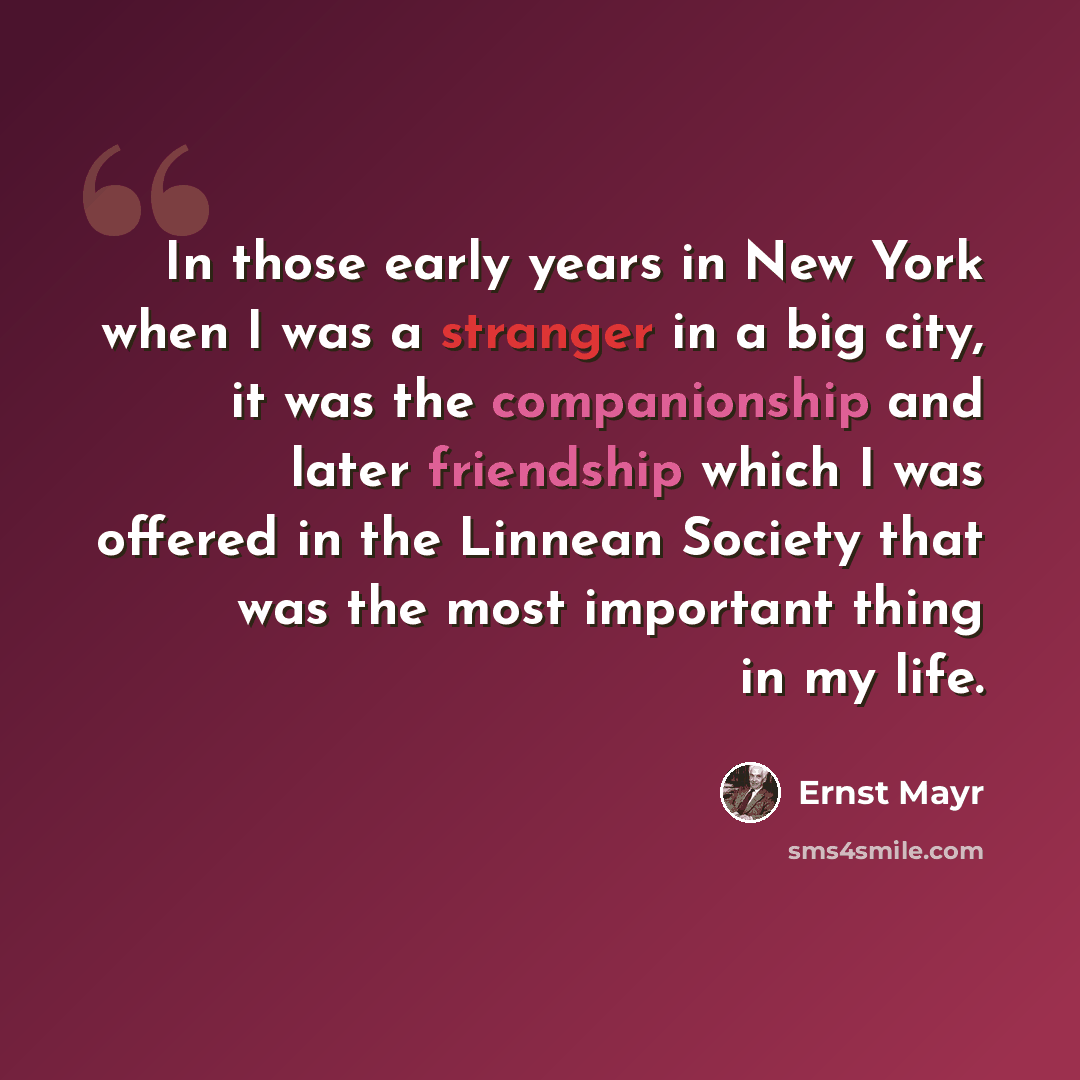 “In those early years in New York when I was a stranger in a big city, it was the companionship and later friendship which I was offered in the Linnean Society that was the most important thing in my life.” quote by Ernst Mayr