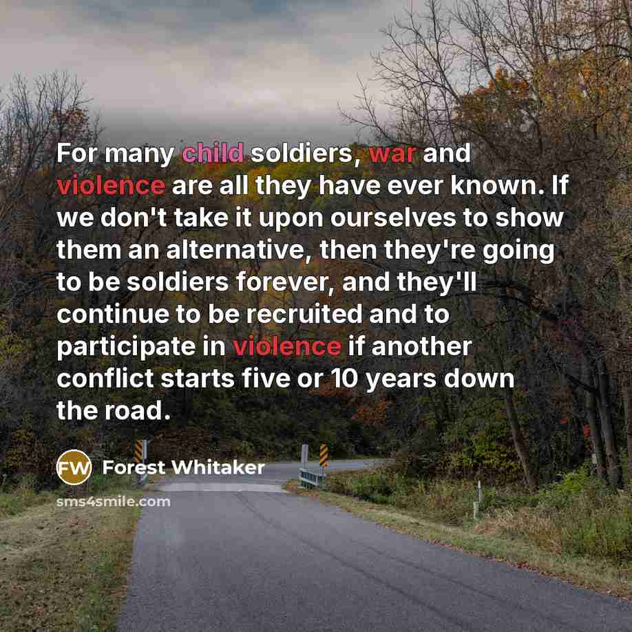 “For many child soldiers, war and violence are all they have ever known. If we don't take it upon ourselves to show them an alternative, then they're going to be soldiers forever, and they'll continue to be recruited and to participate in violence if another conflict starts five or 10 years down…” quote by Forest Whitaker