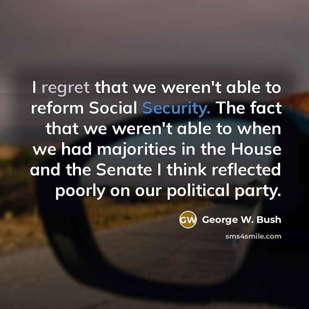 “I regret that we weren't able to reform Social Security. The fact that we weren't able to when we had majorities in the House and the Senate I think reflected poorly on our political party.” quote by George W. Bush