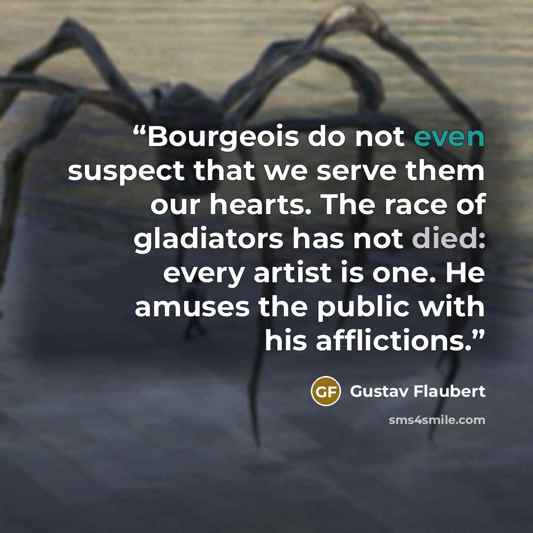 “Bourgeois do not even suspect that we serve them our hearts. The race of gladiators has not died: every artist is one. He amuses the public with his afflictions.” quote by Gustav Flaubert