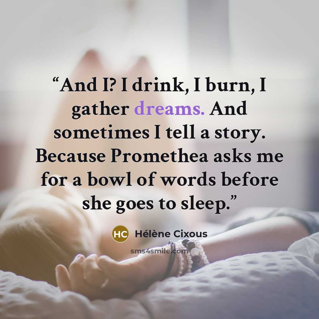 “And I? I drink, I burn, I gather dreams. And sometimes I tell a story. Because Promethea asks me for a bowl of words before she goes to sleep.” quote by Hélène Cixous
