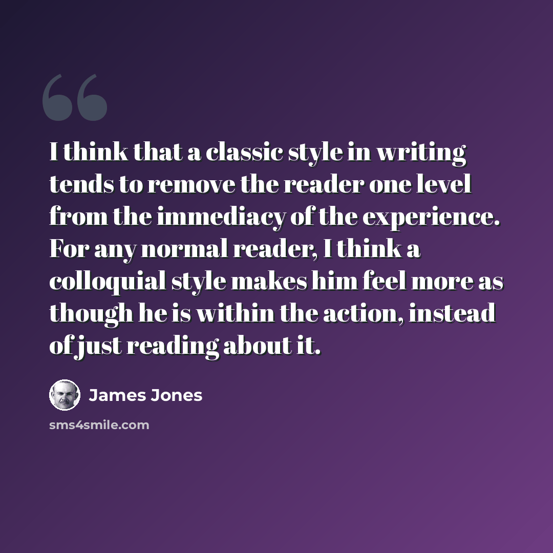 “I think that a classic style in writing tends to remove the reader one level from the immediacy of the experience. For any normal reader, I think a colloquial style makes him feel more as though he is within the action, instead of just reading about it.” quote by James Jones
