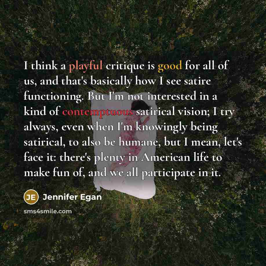 “I think a playful critique is good for all of us, and that's basically how I see satire functioning. But I'm not interested in a kind of contemptuous satirical vision; I try always, even when I'm knowingly being satirical, to also be humane, but I mean, let's face it: there's plenty in American…” quote by Jennifer Egan