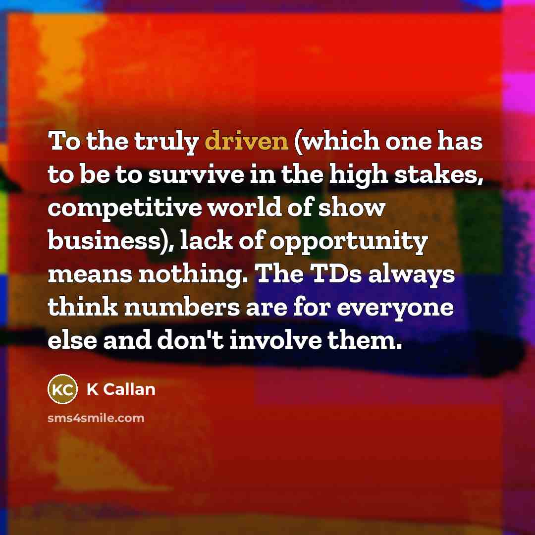 “To the truly driven (which one has to be to survive in the high stakes, competitive world of show business), lack of opportunity means nothing. The TDs always think numbers are for everyone else and don't involve them.” quote by K Callan