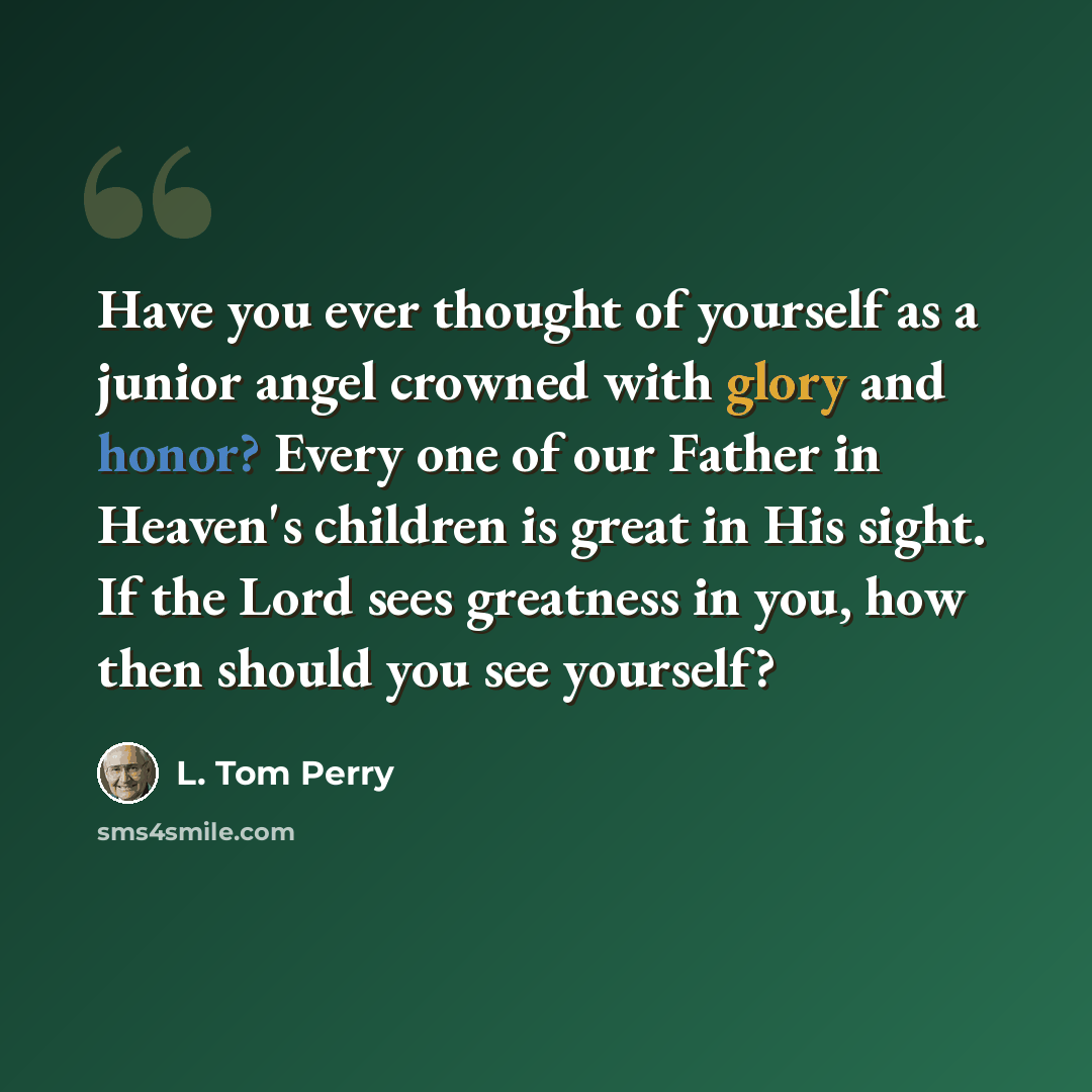 “Have you ever thought of yourself as a junior angel crowned with glory and honor? Every one of our Father in Heaven's children is great in His sight. If the Lord sees greatness in you, how then should you see yourself?” quote by L. Tom Perry