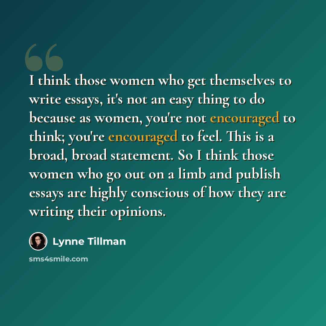 “I think those women who get themselves to write essays, it's not an easy thing to do because as women, you're not encouraged to think; you're encouraged to feel. This is a broad, broad statement. So I think those women who go out on a limb and publish essays are highly conscious of how they are…” quote by Lynne Tillman