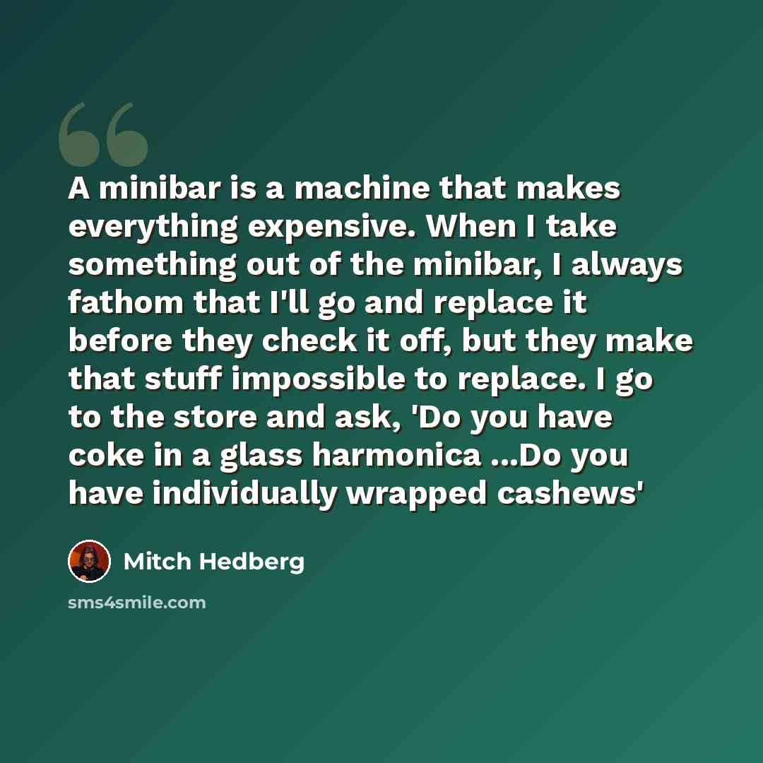 “A minibar is a machine that makes everything expensive. When I take something out of the minibar, I always fathom that I'll go and replace it before they check it off, but they make that stuff impossible to replace. I go to the store and ask, 'Do you have coke in a glass harmonica ...Do you have…” quote by Mitch Hedberg