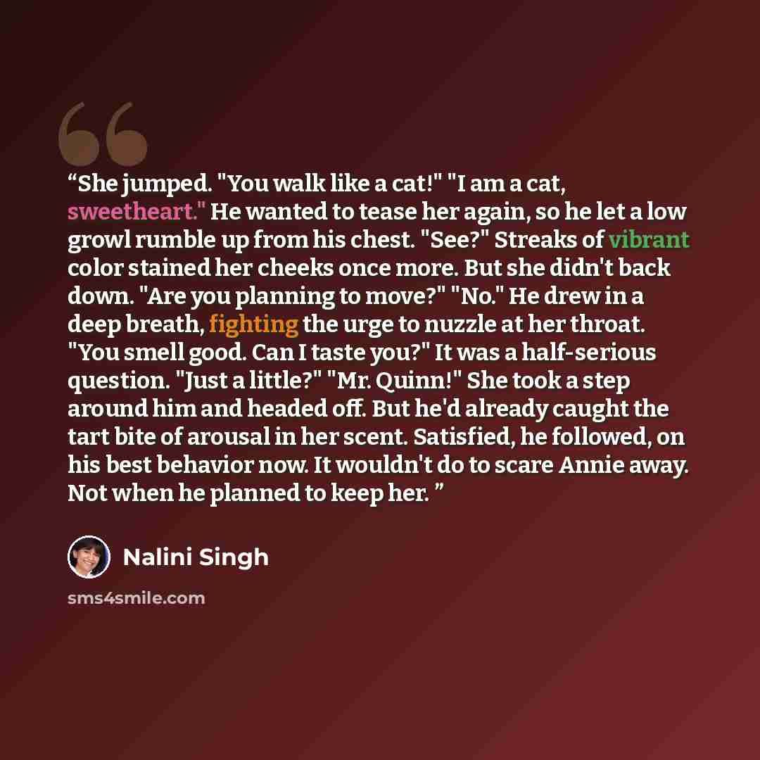 “She jumped. "You walk like a cat!" "I am a cat, sweetheart." He wanted to tease her again, so he let a low growl rumble up from his chest. "See?" Streaks of vibrant color stained her cheeks once more. But she didn't back down. "Are you planning to move?" "No." He drew in a deep breath, fighting…” quote by Nalini Singh