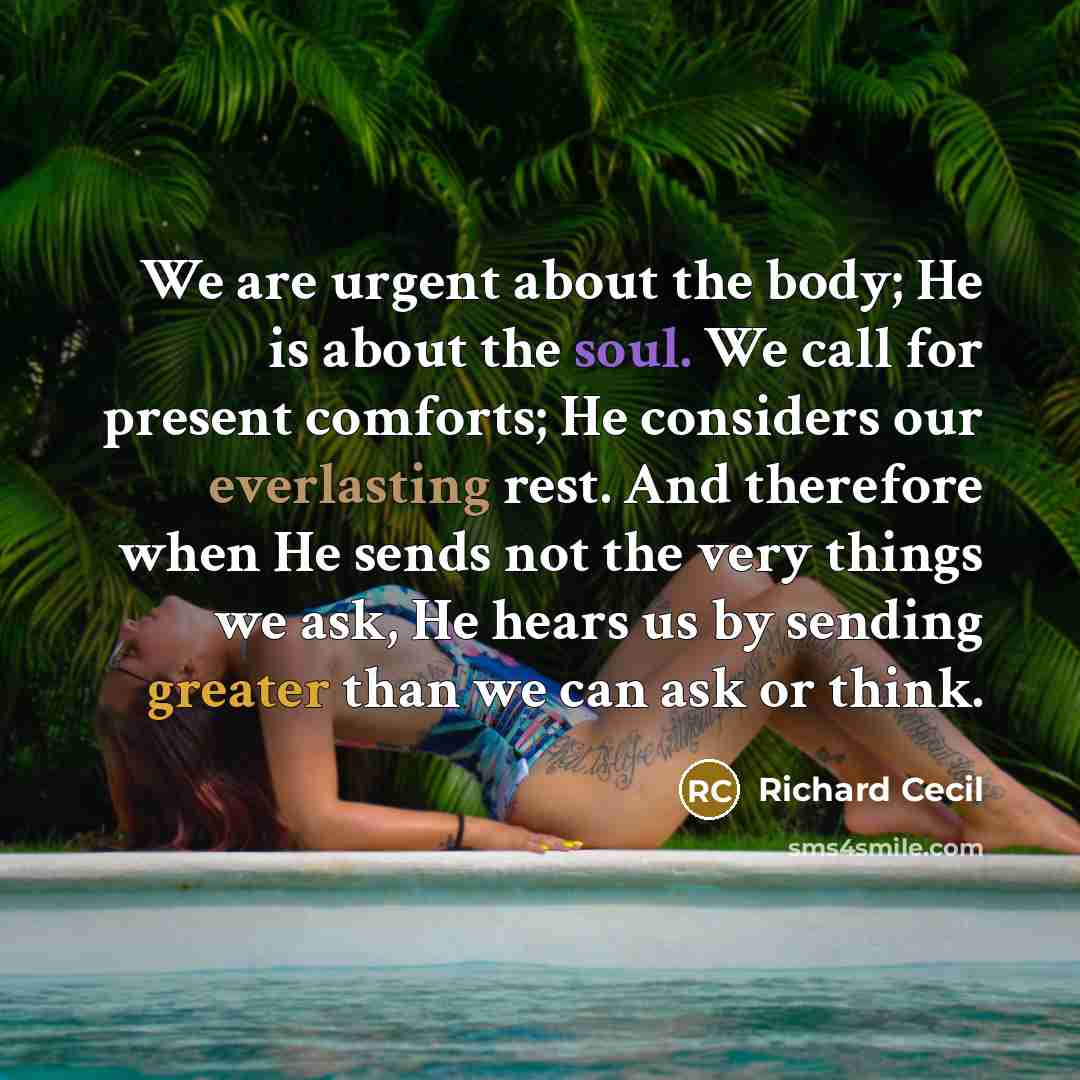 “We are urgent about the body; He is about the soul. We call for present comforts; He considers our everlasting rest. And therefore when He sends not the very things we ask, He hears us by sending greater than we can ask or think.” quote by Richard Cecil