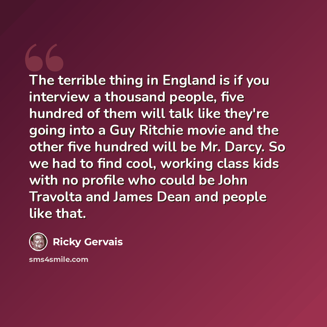 “The terrible thing in England is if you interview a thousand people, five hundred of them will talk like they're going into a Guy Ritchie movie and the other five hundred will be Mr. Darcy. So we had to find cool, working class kids with no profile who could be John Travolta and James Dean and…” quote by Ricky Gervais