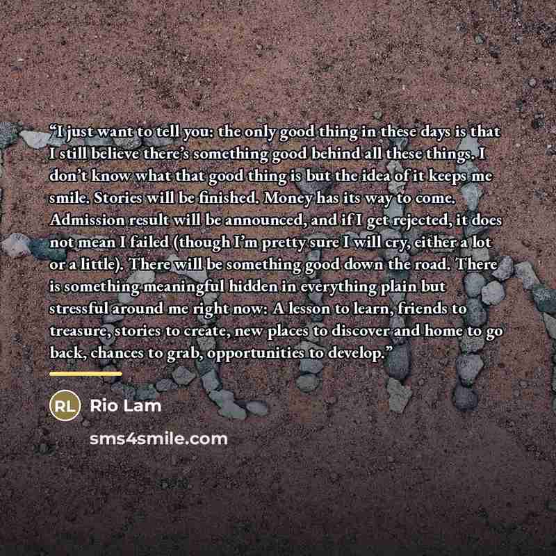 “I just want to tell you: the only good thing in these days is that I still believe there’s something good behind all these things. I don’t know what that good thing is but the idea of it keeps me smile. Stories will be finished. Money has its way to come. Admission result will be announced, and if…” quote by Rio Lam