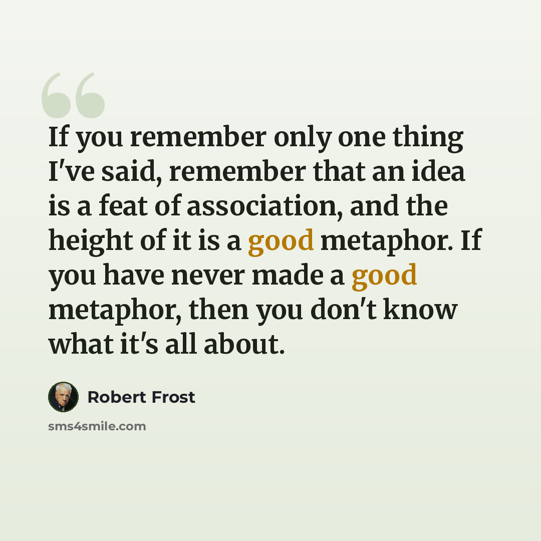“If you remember only one thing I've said, remember that an idea is a feat of association, and the height of it is a good metaphor. If you have never made a good metaphor, then you don't know what it's all about.” quote by Robert Frost