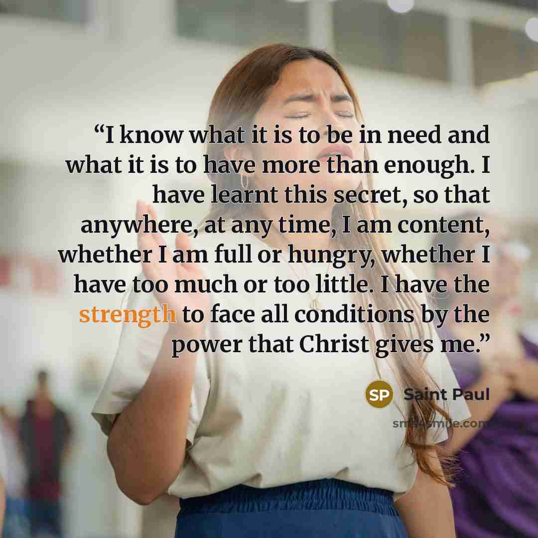 “I know what it is to be in need and what it is to have more than enough. I have learnt this secret, so that anywhere, at any time, I am content, whether I am full or hungry, whether I have too much or too little. I have the strength to face all conditions by the power that Christ gives me.” quote by Saint Paul