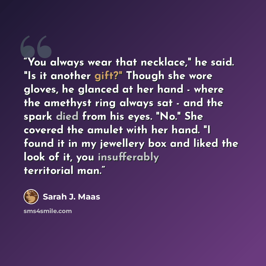 “You always wear that necklace," he said. "Is it another gift?" Though she wore gloves, he glanced at her hand - where the amethyst ring always sat - and the spark died from his eyes. "No." She covered the amulet with her hand. "I found it in my jewellery box and liked the look of it, you…” quote by Sarah J. Maas