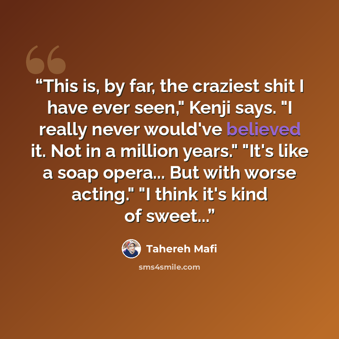 “This is, by far, the craziest shit I have ever seen," Kenji says. "I really never would've believed it. Not in a million years." "It's like a soap opera... But with worse acting." "I think it's kind of sweet...” quote by Tahereh Mafi
