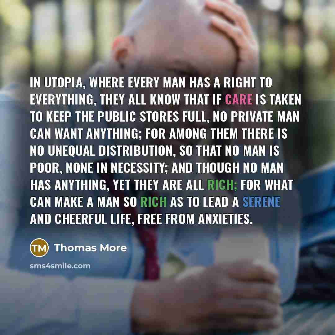 “In Utopia, where every man has a right to everything, they all know that if care is taken to keep the public stores full, no private man can want anything; for among them there is no unequal distribution, so that no man is poor, none in necessity; and though no man has anything, yet they are all…” quote by Thomas More