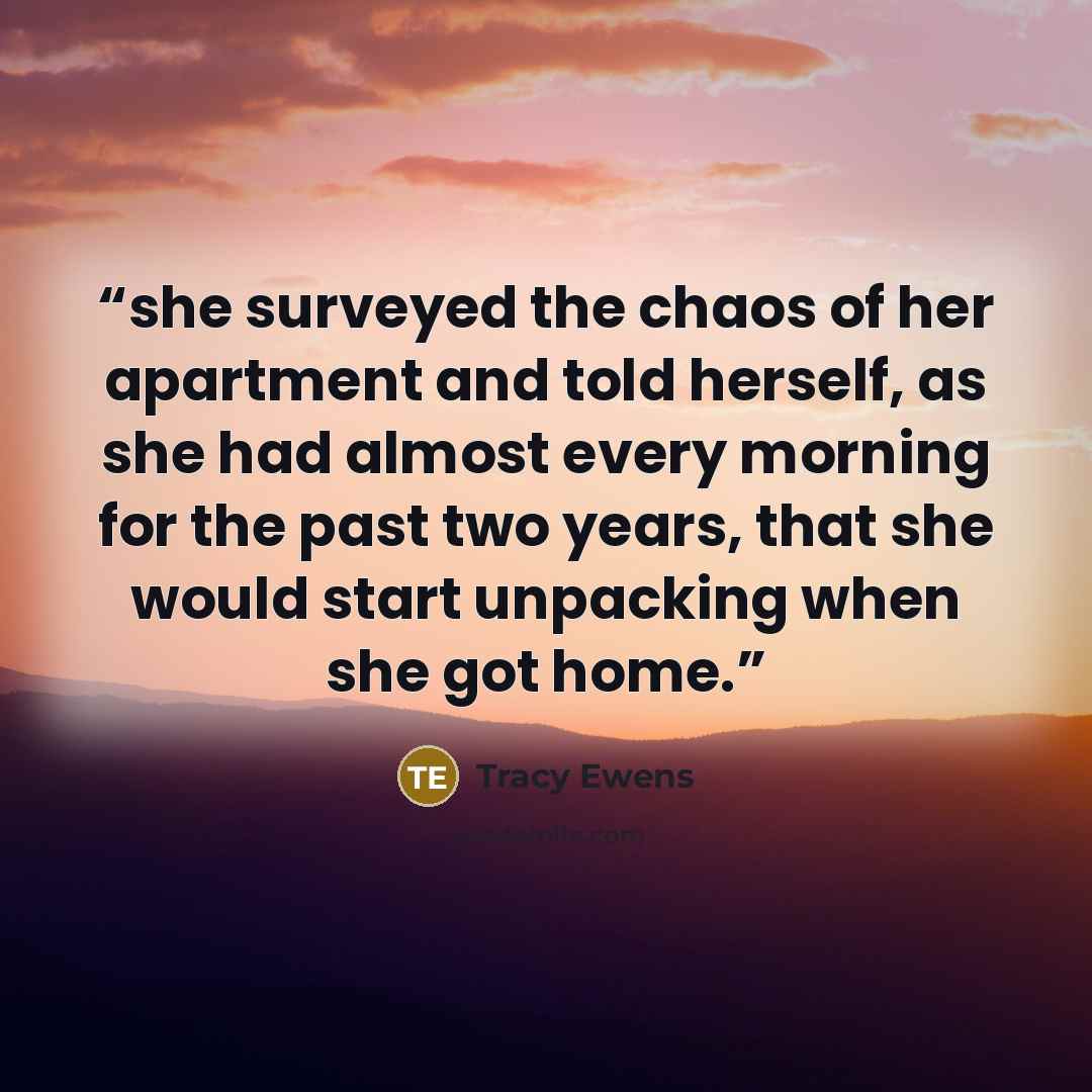 “she surveyed the chaos of her apartment and told herself, as she had almost every morning for the past two years, that she would start unpacking when she got home.” quote by Tracy Ewens