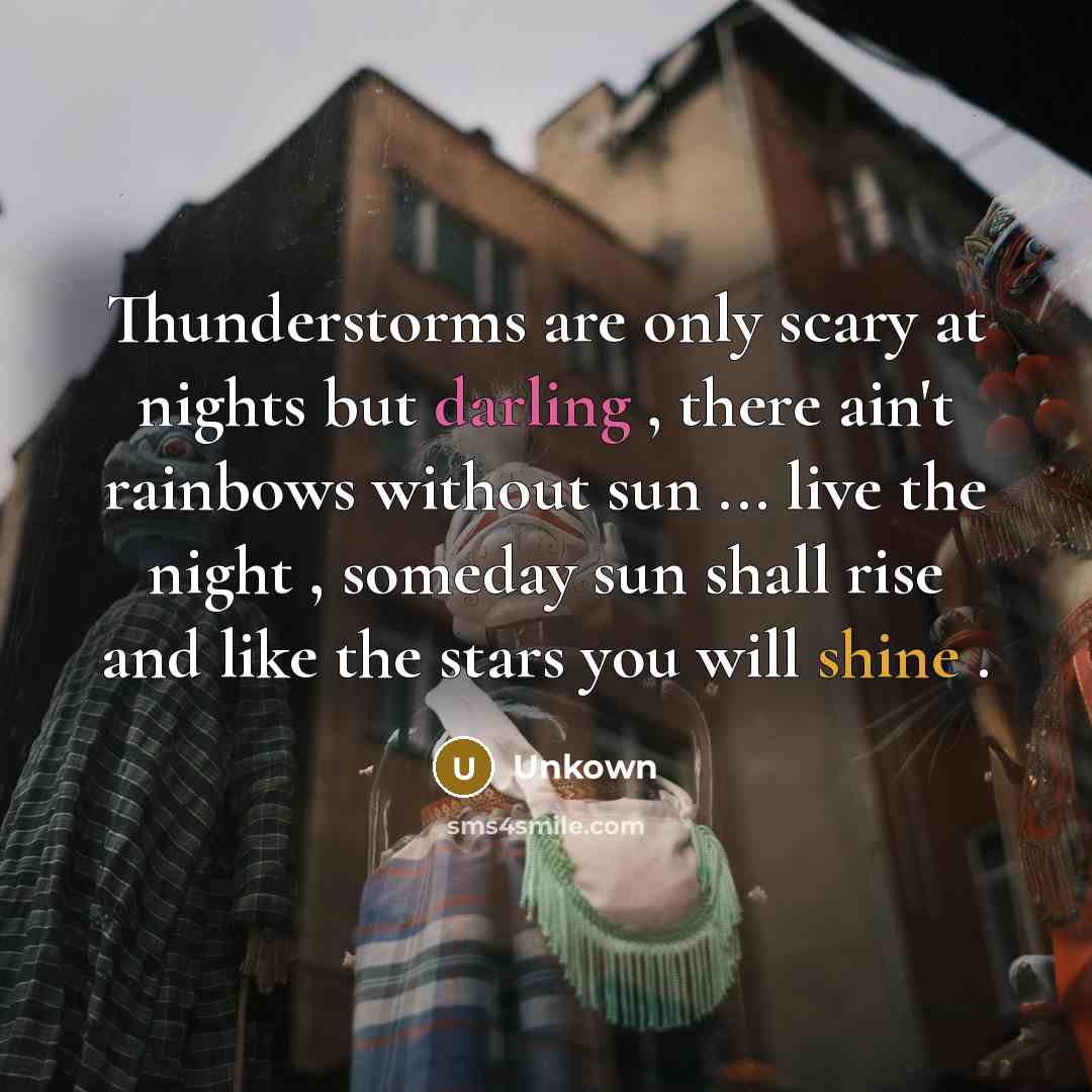 “Thunderstorms are only scary at nights but darling , there ain't rainbows without sun ... live the night , someday sun shall rise and like the stars you will shine .” quote by Unkown