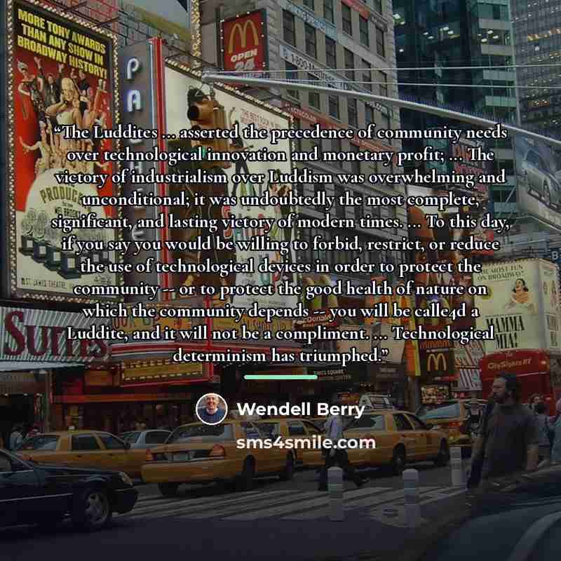 “The Luddites ... asserted the precedence of community needs over technological innovation and monetary profit; ... The victory of industrialism over Luddism was overwhelming and unconditional; it was undoubtedly the most complete, significant, and lasting victory of modern times. ... To this day…” quote by Wendell Berry
