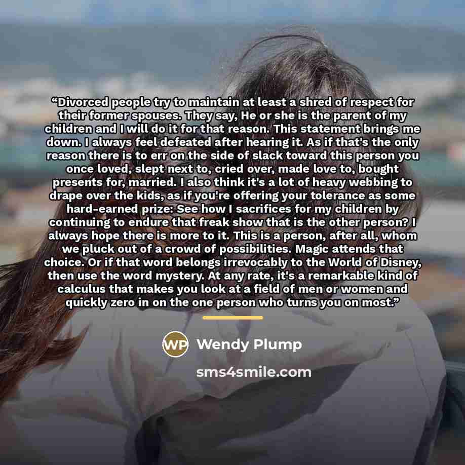 “Divorced people try to maintain at least a shred of respect for their former spouses. They say, He or she is the parent of my children and I will do it for that reason. This statement brings me down. I always feel defeated after hearing it. As if that's the only reason there is to err on the side…” quote by Wendy Plump