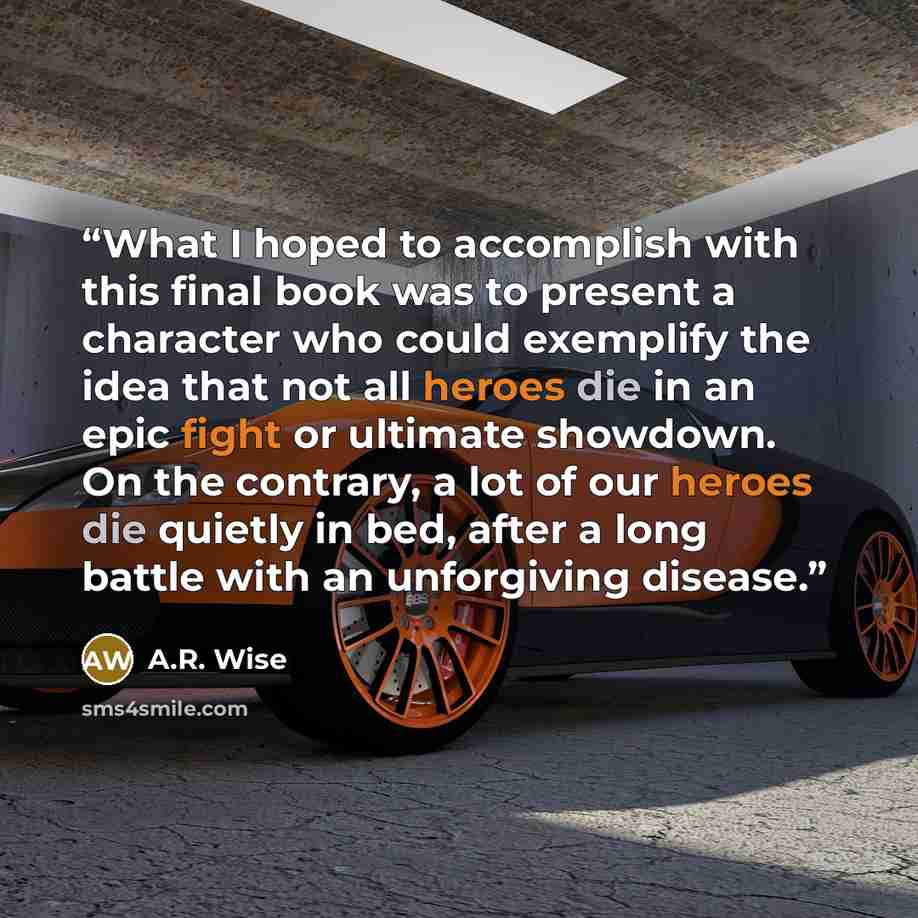 “What I hoped to accomplish with this final book was to present a character who could exemplify the idea that not all heroes die in an epic fight or ultimate showdown. On the contrary, a lot of our heroes die quietly in bed, after a long battle with an unforgiving disease.” quote by A.R. Wise