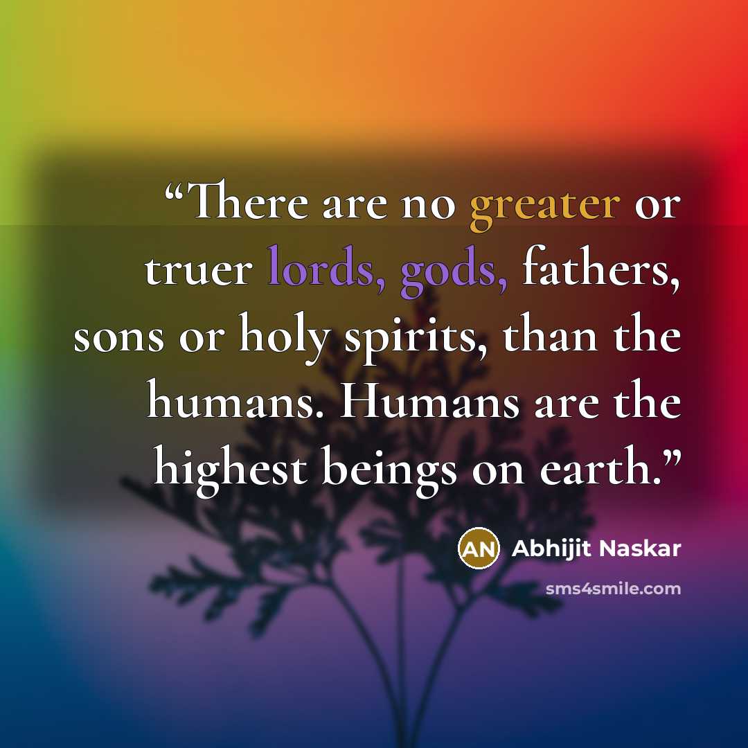 “There are no greater or truer lords, gods, fathers, sons or holy spirits, than the humans. Humans are the highest beings on earth.” quote by Abhijit Naskar